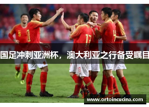 国足冲刺亚洲杯，澳大利亚之行备受瞩目